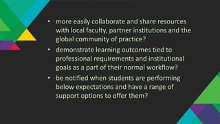 • more easily collaborate and share resources
with local faculty, partner institutions and the
global community of practice?
• demonstrate learning outcomes tied to
professional requirements and institutional
goals as a part of their normal workflow?
• be notified when students are performing
below expectations and have a range of
support options to offer them?
 