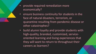 • provide required remediation more
economically?
• ensure business continuity for students in the
face of natural disasters, terrorism, or
quarantine resulting from pandemic disease or
other catastrophes?
• build alumni loyalty and provide students with
high-quality, branded, customized, service-
oriented learning and living experiences that
they will want to return to throughout their
careers as learners?
 