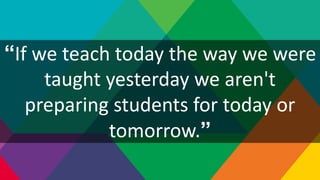“If we teach today the way we were
taught yesterday we aren't
preparing students for today or
tomorrow.”
 