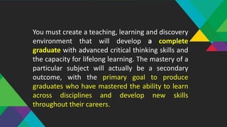 You must create a teaching, learning and discovery
environment that will develop a complete
graduate with advanced critical thinking skills and
the capacity for lifelong learning. The mastery of a
particular subject will actually be a secondary
outcome, with the primary goal to produce
graduates who have mastered the ability to learn
across disciplines and develop new skills
throughout their careers.
 