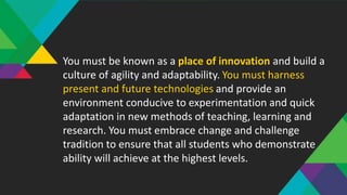You must be known as a place of innovation and build a
culture of agility and adaptability. You must harness
present and future technologies and provide an
environment conducive to experimentation and quick
adaptation in new methods of teaching, learning and
research. You must embrace change and challenge
tradition to ensure that all students who demonstrate
ability will achieve at the highest levels.
 
