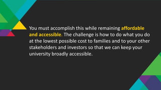 You must accomplish this while remaining affordable
and accessible. The challenge is how to do what you do
at the lowest possible cost to families and to your other
stakeholders and investors so that we can keep your
university broadly accessible.
 