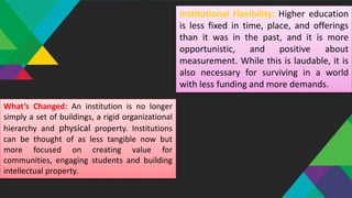 Institutional Flexibility: Higher education
is less fixed in time, place, and offerings
than it was in the past, and it is more
opportunistic, and positive about
measurement. While this is laudable, it is
also necessary for surviving in a world
with less funding and more demands.
What’s Changed: An institution is no longer
simply a set of buildings, a rigid organizational
hierarchy and physical property. Institutions
can be thought of as less tangible now but
more focused on creating value for
communities, engaging students and building
intellectual property.
 
