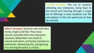 Student Mobility: The era of students
attending one institution, being loyal to
the brand and learning through a single
set of offerings is over. Students surf life
and options in the real world just as they
do virtually.
What’s Changed: Students vote with their
minds, fingers and feet. They move
around, assemble their own education
solutions, follow their own leads or
consult with peers, and rarely complain to
authorities. Harnessing this, not ignoring
it or missing the point, is critical.
 