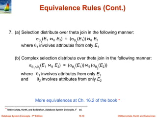 ©Silberschatz, Korth and Sudarshan
16.10
Database System Concepts - 7th Edition
Equivalence Rules (Cont.)
More equivalences at Ch. 16.2 of the book ⋆
⋆ Silberschatz, Korth, and Sudarshan, Database System Concepts, 7° ed.
7. (a) Selection distribute over theta join in the following manner:
(b) Complex selection distribute over theta join in the following manner:
1
∧2
(E1 ⋈θ E2) = (1
(E1)) ⋈θ (2
(E2))
where 1 involves attributes from only E1
and 2 involves attributes from only E2
1
(E1 ⋈θ E2) = (1
(E1)) ⋈θ E2
where 1 involves attributes from only E1
 