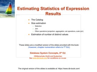 Database System Concepts, 6th Ed.
©Silberschatz, Korth and Sudarshan
See www.db-book.com for conditions on re-use
These slides are a modified version of the slides provided with the book:
(however, chapter numeration refers to 7th Ed.)
The original version of the slides is available at: https://www.db-book.com/
Estimating Statistics of Expression
Results
 The Catalog
 Size estimation
 Selection
 Join
 Other operations (projection, aggregation, set operations, outer join)
 Estimation of number of distinct values
 