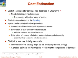 ©Silberschatz, Korth and Sudarshan
16.17
Database System Concepts - 7th Edition
Cost Estimation
 Cost of each operator computed as described in Chapter 15 ⋆
 Need statistics of input relations
 E.g. number of tuples, sizes of tuples
 Statistics are collected in the Catalog
 Inputs can be results of sub-expressions
 Need to estimate statistics of expression results
 Estimation of size of intermediate results
 # of tuple in input to successive operations
 Estimation of number of distinct values in intermediate results
 selectivity rate of successive selection operations
 Statistics are not totally accurate
 Information in the catalog might be not always up-to-date (delay)
 A precise estimate for intermediate results might be impossible to compute
⋆ Silberschatz, Korth, and Sudarshan, Database System Concepts, 7° ed.
 