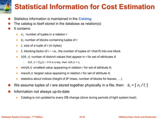 ©Silberschatz, Korth and Sudarshan
16.18
Database System Concepts - 7th Edition
Statistical Information for Cost Estimation
 Statistics information is maintained in the Catalog
 The catalog is itself stored in the database as relation(s)
 It contains:
 nr: number of tuples in a relation r
 br: number of blocks containing tuples of r
 lr: size of a tuple of r (in bytes)
 fr: blocking factor of r – i.e., the number of tuples of r that fit into one block
 V(A, r): number of distinct values that appear in r for set of attributes A
 V(A, r) = A(r) – if A is a key, then V(A,r) = nr
 min(A,r): smallest value appearing in relation r for set of attribute A;
 max(A,r): largest value appearing in relation r for set of attribute A;
 statistics about indices (height of B+-trees, number of blocks for leaves, …)
 We assume tuples of r are stored together physically in a file; then: br = ⌈ nr / fr ⌉
 Information not always up-to-date
 Catalog is not updated to every DB change (done during periods of light system load)
 