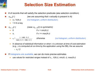 ©Silberschatz, Korth and Sudarshan
16.20
Database System Concepts - 7th Edition
Selection Size Estimation
 # of records that will satisfy the selection predicate (aka selection condition)
 A=v(r ) (we are assuming that v actually is present in A)
 nr / V(A,r) (no histogram, uniform distribution)
 1 if A is key
 A  v(r ) (case A  V(r) is symmetric)
 0 if v < min(A,r)
 nr if v >= max(A,r)
 otherwise (no histogram, uniform distribution)
 In absence of statistical information or when v is unknown at time of cost estimation
(e.g., v is computed at run-time by the application using the DB), the we assume
 nr / 2
 If histograms are available, we can do more precise estimates
 use values for restricted ranges instead of nr , V(A,r), min(A, r), max(A,r)
)
,
min(
)
,
max(
)
,
min(
*
r
A
r
A
r
A
v
nr


 
