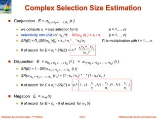 ©Silberschatz, Korth and Sudarshan
16.21
Database System Concepts - 7th Edition
Complex Selection Size Estimation
 Conjunction E = θ1 ∧ θ2 ∧ … ∧ θn
(r )
 we compute si = size selection for θi (i = 1,…, n)
 selectivity rate (SR) of θi
(r): SR(θi
(r) ) = si / nr (i = 1,…, n)
 SR(E) = Πi (SR(θi
(r))) = s1 / nr * … * sn/ nr Πi is multiplication with i = 1,…,n
 # of record for E = nr * SR(E) = n
r
n
r
)
(n
*...*s
*s
s
*
n 2
1
 Disjunction E = θ1 ∨ θ2 ∨ … ∨ θn
(r ) = ¬(¬θ1 ∧ ¬θ2 ∧ … ∧ ¬θn) (r )
 SR(E) = 1 - SR(¬θ1 ∧ ¬θ2 ∧ … ∧ ¬θn
(r ))
 SR(¬θ1 ∧ ¬θ2 ∧ … ∧ ¬θn
(r )) = (1 - s1 / nr ) * … * (1 - sn/ nr )
 # of record for E = nr * SR(E) = 







 )
n
s
)*...*(
n
s
)*(
n
s
- (
*
n
r
n
r
r
r 1
1
1
1 2
1
 Negation E = ¬θ (r)
 # of record for E = nr - # of record for  θ (r)
 