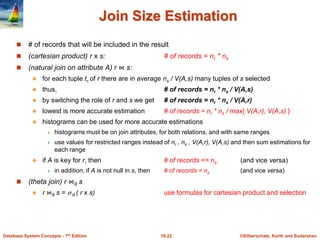 ©Silberschatz, Korth and Sudarshan
16.22
Database System Concepts - 7th Edition
Join Size Estimation
 # of records that will be included in the result
 (cartesian product) r x s: # of records = nr * ns
 (natural join on attribute A) r ⋈ s:
 for each tuple tr of r there are in average ns / V(A,s) many tuples of s selected
 thus, # of records = nr * ns / V(A,s)
 by switching the role of r and s we get # of records = nr * ns / V(A,r)
 lowest is more accurate estimation # of records = nr * ns / max{ V(A,r), V(A,s) }
 histograms can be used for more accurate estimations
 histograms must be on join attributes, for both relations, and with same ranges
 use values for restricted ranges instead of nr , ns , V(A,r), V(A,s) and then sum estimations for
each range
 if A is key for r, then # of records <= ns (and vice versa)
 in addition, if A is not null in s, then # of records = ns (and vice versa)
 (theta join) r ⋈θ s
 r ⋈θ s =  θ ( r x s) use formulas for cartesian product and selection
 