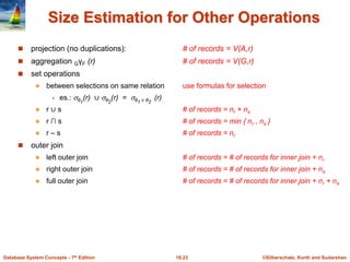 ©Silberschatz, Korth and Sudarshan
16.23
Database System Concepts - 7th Edition
Size Estimation for Other Operations
 projection (no duplications): # of records = V(A,r)
 aggregation GγF (r) # of records = V(G,r)
 set operations
 between selections on same relation use formulas for selection
 es.: θ1
(r) ∪ θ2
(r) = θ1 ∨ θ2
(r)
 r ∪ s # of records = nr + ns
 r ∩ s # of records = min { nr , ns }
 r – s # of records = nr
 outer join
 left outer join # of records = # of records for inner join + nr
 right outer join # of records = # of records for inner join + ns
 full outer join # of records = # of records for inner join + nr + ns
 