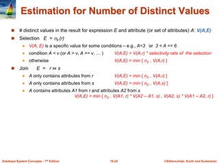 ©Silberschatz, Korth and Sudarshan
16.24
Database System Concepts - 7th Edition
Estimation for Number of Distinct Values
 # distinct values in the result for expression E and attribute (or set of attributes) A: V(A,E)
 Selection E = θ (r)
 V(A, E) is a specific value for some conditions – e.g., A=3 or 3 < A <= 6
 condition A < v (or A > v, A >= v, … ) V(A,E) = V(A,r) * selectivity rate of the selection
 otherwise V(A,E) = min { nE , V(A,r) }
 Join E = r ⋈ s
 A only contains attributes from r V(A,E) = min { nE , V(A,r) }
 A only contains attributes from s V(A,E) = min { nE , V(A,s) }
 A contains attributes A1 from r and attributes A2 from s
V(A,E) = min { nE , V(A1, r) * V(A2 – A1, s) , V(A2, s) * V(A1 – A2, r) }
 