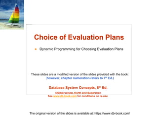 Database System Concepts, 6th Ed.
©Silberschatz, Korth and Sudarshan
See www.db-book.com for conditions on re-use
These slides are a modified version of the slides provided with the book:
(however, chapter numeration refers to 7th Ed.)
The original version of the slides is available at: https://www.db-book.com/
Choice of Evaluation Plans
 Dynamic Programming for Choosing Evaluation Plans
 