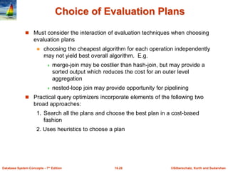 ©Silberschatz, Korth and Sudarshan
16.26
Database System Concepts - 7th Edition
Choice of Evaluation Plans
 Must consider the interaction of evaluation techniques when choosing
evaluation plans
 choosing the cheapest algorithm for each operation independently
may not yield best overall algorithm. E.g.
 merge-join may be costlier than hash-join, but may provide a
sorted output which reduces the cost for an outer level
aggregation
 nested-loop join may provide opportunity for pipelining
 Practical query optimizers incorporate elements of the following two
broad approaches:
1. Search all the plans and choose the best plan in a cost-based
fashion
2. Uses heuristics to choose a plan
 