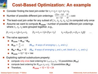 ©Silberschatz, Korth and Sudarshan
16.28
Database System Concepts - 7th Edition
Cost-Based Optimization: An example
 Consider finding the best join-order for r1 r2 r3 r4 r5
 Number of possible different join orderings:
 The least-cost join order for any subset of { r1, r2, r3, r4, r5 } is computed only once
 Assume we want to compute N123/45 : number of possible different join orderings
where r1, r2, r3 sare grouped together, e.g.,
1680
!
4
!
8
)!
1
(
))!
1
(
2
(




n
n
(r1 r2 r3) r4 r5 (r2 r3 r1) (r5 r4 ) r4 (r5 (r1 (r2 r3)))
 The naïve approach
 N123/45 = N123 * N45
 N123 = (N123 : # ways of arranging r1, r2, and r3)
 N45 = N123 = 12 (N45 : # ways of arranging r4 and r5 wrt. block of r1, r2, and r3)
 N123/45 = 12 * 12 = 144
 Exploiting optimal substructure property:
 compute only once best ordering for r1 r2 r3 : 12 possibilities (N123)
 compute best ordering for R123 r4 r5 : 12 possibilities (N45)
 Therefore, N123/45 = 12 + 12 = 24
12
!
2
!
4

…
 