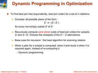 ©Silberschatz, Korth and Sudarshan
16.29
Database System Concepts - 7th Edition
Dynamic Programming in Optimization
 To find best join tree (equivalently, best join order) for a set of n relations:
 Consider all possible plans of the form:
S’ ⋈ (S  S’ )
for every non-empty subset S’ of S
 Recursively compute (and store) costs of best join orders for subsets
S’ and S  S’. Choose the cheapest of the 2n – 2 alternatives
 Base case for recursion: find best algorithm for scanning relation
 When a plan for a subset is computed, store it and reuse it when it is
required again, instead of re-computing it
 Dynamic programming
 