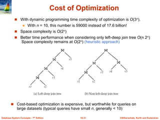 ©Silberschatz, Korth and Sudarshan
16.31
Database System Concepts - 7th Edition
Cost of Optimization
 With dynamic programming time complexity of optimization is O(3n).
 With n = 10, this number is 59000 instead of 17.6 billion!
 Space complexity is O(2n)
 Better time performance when considering only left-deep join tree O(n 2n)
Space complexity remains at O(2n) (heuristic approach)
 Cost-based optimization is expensive, but worthwhile for queries on
large datasets (typical queries have small n, generally < 10)
 