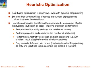 ©Silberschatz, Korth and Sudarshan
16.33
Database System Concepts - 7th Edition
Heuristic Optimization
 Cost-based optimization is expensive, even with dynamic programming
 Systems may use heuristics to reduce the number of possibilities
choices that must be considered
 Heuristic optimization transforms the query-tree by using a set of rules
that typically (but not in all cases) improve execution performance:
 Perform selection early (reduces the number of tuples)
 Perform projection early (reduces the number of attributes)
 Perform most restrictive selection and join operations (i.e. with
smallest result size) before other similar operations
 Only consider left-deep join orders (particularly suited for pipelining
as only one input has to be pipelined, the other is a relation)
 
