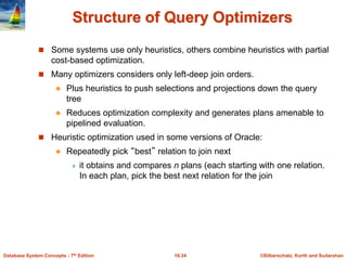 ©Silberschatz, Korth and Sudarshan
16.34
Database System Concepts - 7th Edition
Structure of Query Optimizers
 Some systems use only heuristics, others combine heuristics with partial
cost-based optimization.
 Many optimizers considers only left-deep join orders.
 Plus heuristics to push selections and projections down the query
tree
 Reduces optimization complexity and generates plans amenable to
pipelined evaluation.
 Heuristic optimization used in some versions of Oracle:
 Repeatedly pick “best” relation to join next
 it obtains and compares n plans (each starting with one relation.
In each plan, pick the best next relation for the join
 