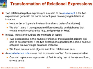 ©Silberschatz, Korth and Sudarshan
16.7
Database System Concepts - 7th Edition
Transformation of Relational Expressions
 Two relational algebra expressions are said to be equivalent if the two
expressions generate the same set of tuples on every legal database
instance
 Note: order of tuples is irrelevant (and also order of attributes)
 We don’t care if they generate different results on databases that
violate integrity constraints (e.g., uniqueness of keys)
 In SQL, inputs and outputs are multisets of tuples
 Two expressions in the multiset version of the relational algebra are
said to be equivalent if the two expressions generate the same multiset
of tuples on every legal database instance
 We focus on relational algebra and treat relations as sets
 An equivalence rule states that expressions of two forms are equivalent
 One can replace an expression of first form by one of the second form,
or vice versa
 