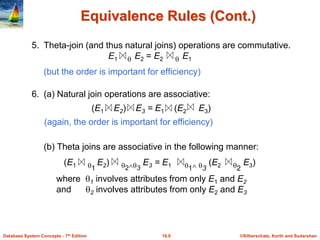 ©Silberschatz, Korth and Sudarshan
16.9
Database System Concepts - 7th Edition
Equivalence Rules (Cont.)
5. Theta-join (and thus natural joins) operations are commutative.
E1  E2 = E2  E1
(but the order is important for efficiency)
6. (a) Natural join operations are associative:
(b) Theta joins are associative in the following manner:
(E1 1
E2) 23
E3 = E1 1 3
(E2 2
E3)
where 1 involves attributes from only E1 and E2
and 2 involves attributes from only E2 and E3
(E1 E2) E3 = E1 (E2 E3)
(again, the order is important for efficiency)
 