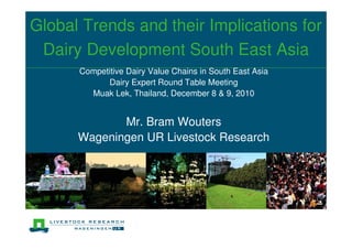 Global Trends and their Implications for
 Dairy Development South East Asia
      Competitive Dairy Value Chains in South East Asia
            Dairy Expert Round Table Meeting
        Muak Lek, Thailand, December 8 & 9, 2010


             Mr. Bram Wouters
      Wageningen UR Livestock Research
 
