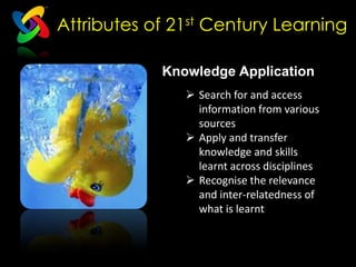 Attributes of 21st Century Learning

                Knowledge Application
                      Search for and access
                       information from various
                       sources
     Communication
                      Apply and transfer
                       knowledge and skills
                       learnt across disciplines
                      Recognise the relevance
                       and inter-relatedness of
                       what is learnt
 