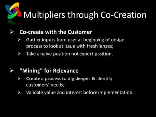 Multipliers through Co-Creation
 Co-create with the Customer
   Gather inputs from user at beginning of design
    process to look at issue with fresh lenses;
   Take a naïve position not expert position.


 “Mining” for Relevance
   Create a process to dig deeper & identify
    customers’ needs;
   Validate value and interest before implementation.
 