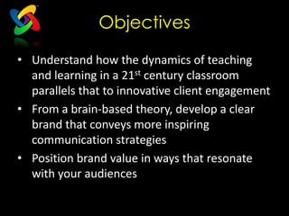 Objectives

• Understand how the dynamics of teaching
  and learning in a 21st century classroom
  parallels that to innovative client engagement
• From a brain-based theory, develop a clear
  brand that conveys more inspiring
  communication strategies
• Position brand value in ways that resonate
  with your audiences
 