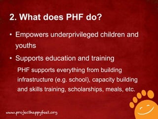 2. What does PHF do?
• Empowers underprivileged children and
 youths
• Supports education and training
  PHF supports everything from building
  infrastructure (e.g. school), capacity building
  and skills training, scholarships, meals, etc.
 