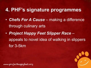 4. PHF’s signature programmes
• Chefs For A Cause – making a difference
 through culinary arts
• Project Happy Feet Slipper Race –
 appeals to novel idea of walking in slippers
 for 3-5km
 