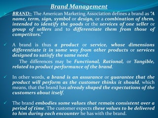 Brand Management
 BRAND:- The American Marketing Association defines a brand as “A
name, term, sign, symbol or design, or a combination of them,
intended to identify the goods or the services of one seller or
group of sellers and to differentiate them from those of
competitors.”
 A brand is thus a product or service, whose dimensions
differentiate it in some way from other products or services
designed to satisfy the same need.
The differences may be Functional, Rational, or Tangible,
related to product performance of the brand.
 In other words, a brand is an assurance or guarantee that the
product will perform as the customer thinks it should, which
means, that the brand has already shaped the expectations of the
customers about itself.
 The brand embodies some values that remain consistent over a
period of time. The customer expects these values to be delivered
to him during each encounter he has with the brand.
 