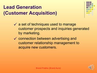 Lead Generation
(Customer Acquisition)
 a set of techniques used to manage
customer prospects and inquiries generated
by marketing.
 connection between advertising and
customer relationship management to
acquire new customers.
Brand Prabha (Brand Aura) 16
 