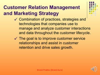 Customer Relation Management
and Marketing Strategy
 Combination of practices, strategies and
technologies that companies use to
manage and analyze customer interactions
and data throughout the customer lifecycle.
 The goal is to improve customer service
relationships and assist in customer
retention and drive sales growth.
Brand Prabha (Brand Aura) 17
 