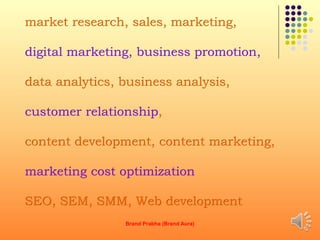 market research, sales, marketing,
digital marketing, business promotion,
data analytics, business analysis,
customer relationship,
content development, content marketing,
marketing cost optimization
SEO, SEM, SMM, Web development
Brand Prabha (Brand Aura) 8
 
