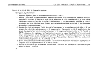 COMMUNE DE ERGUE-GABERIC

PLAN LOCAL D’URBANISME – RAPPORT DE PRESENTATION

10

Extrait de l’article R. 123-2 du Code de l’Urbanisme :

« Le rapport de présentation :
1. Expose le diagnostic prévu au deuxième alinéa de l'article L. 123-1-2 ;
2. Analyse l'état initial de l'environnement, présente une analyse de la consommation d'espaces naturels,
agricoles et forestiers et justifie les objectifs de modération de cette consommation et de lutte contre
l'étalement urbain arrêtés dans le projet d'aménagement et de développement durables au regard,
notamment, des objectifs fixés, le cas échéant, par le schéma de cohérence territoriale, et des dynamiques
économiques et démographiques ;
3. Explique les choix retenus pour établir le projet d'aménagement et de développement durables et, le cas
échéant, les orientations d'aménagement et de programmation ; il expose les motifs de la délimitation des
zones, des règles et des orientations d'aménagement et de programmation mentionnées au 1 de l'article L.
123-1-4 des zones, des règles qui y sont applicables, notamment au regard des objectifs et orientations du
projet d'aménagement et de développement durables. Il justifie l'institution des secteurs des zones
urbaines où les constructions ou installations d'une superficie supérieure à un seuil défini par le règlement
sont interdites en application du a de l'article L. 123-2 ;
4. Evalue les incidences des orientations du plan sur l'environnement et expose la manière dont le plan prend en
compte le souci de sa préservation et de sa mise en valeur ;
5. Précise les indicateurs qui devront être élaborés pour l'évaluation des résultats de l'application du plan
prévue à l'article L. 123-12-1.
…»

 