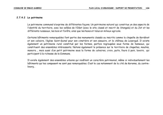 COMMUNE DE ERGUE-GABERIC

PLAN LOCAL D’URBANISME – RAPPORT DE PRESENTATION

104

2.7.4.2 Le patrimoine
Le patrimoine communal s’exprime de différentes façons. Un patrimoine naturel qui constitue un des aspects de
l’identité du territoire, avec les vallées de l’Odet (avec le site classé et inscrit de Stangala) et du Jet et les
différents ruisseaux, les bois et forêts, ainsi que les haies et talus en milieux agricole.
Certains bâtiments remarquables font partie des monuments classés ou inscrits comme la chapelle de Kerdévot
et son calvaire, l’église Saint-Guinal pour son cimetière et son ossuaire, et le château de Lezergué. Il existe
également un patrimoine rural constitué par les fermes, parfois regroupées sous forme de hameaux, qui
constituent des ensembles intéressants. Notons également la présence sur le territoire de chapelles, moulins,
manoirs…, mais aussi d’un petit patrimoine sous la forme de calvaires, croix, puits, fours à pain, lavoirs… qui
participent à la richesse de la Commune.
Il existe également des ensembles urbains qui revêtent un caractère patrimonial, même si individuellement les
bâtiments qui les composent ne sont pas remarquables. C’est le cas notamment de la cité de Keranna, du centrebourg…

 