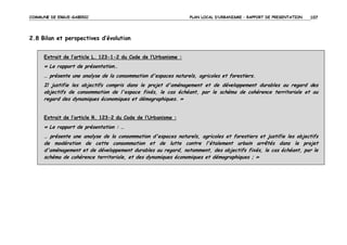COMMUNE DE ERGUE-GABERIC

PLAN LOCAL D’URBANISME – RAPPORT DE PRESENTATION

107

2.8 Bilan et perspectives d’évolution
Extrait de l’article L. 123-1-2 du Code de l’Urbanisme :

« Le rapport de présentation…
… présente une analyse de la consommation d'espaces naturels, agricoles et forestiers.
Il justifie les objectifs compris dans le projet d'aménagement et de développement durables au regard des
objectifs de consommation de l'espace fixés, le cas échéant, par le schéma de cohérence territoriale et au
regard des dynamiques économiques et démographiques. »
Extrait de l’article R. 123-2 du Code de l’Urbanisme :

« Le rapport de présentation : …
… présente une analyse de la consommation d'espaces naturels, agricoles et forestiers et justifie les objectifs
de modération de cette consommation et de lutte contre l'étalement urbain arrêtés dans le projet
d'aménagement et de développement durables au regard, notamment, des objectifs fixés, le cas échéant, par le
schéma de cohérence territoriale, et des dynamiques économiques et démographiques ; »

 