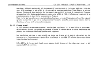 COMMUNE DE ERGUE-GABERIC

PLAN LOCAL D’URBANISME – RAPPORT DE PRESENTATION

110

Les zones à urbaniser représentent 359 hectares soit 9 % du territoire. Ce chiffre est supérieur à celui des
zones déjà urbanisées, ce qui reflète le rôle d’accueil de nouvelles populations d’Ergué-Gabéric au sein de
Quimper Communauté. Mais l’évolution des pratiques et des mentalités en terme de consommation d’espaces
naturels et agricoles dédiés au développement urbain, entre le POS de 2000 et le PLU actuel témoignent de la
prise de conscience de devoir limiter la consommation d’espaces.
Il est à noter que toutes les zones urbanisables à court ou moyen terme sont toujours actuellement des espaces
agricoles ou naturels, et que l’on ne peut pas compter toutes les zones NA comme zones urbaines. Voir le
chapitre qui suit pour sur la consommation d’espaces.
2.8.1.3 L’espace naturel
Au POS, la superficie des zones naturelles à protéger (ND) représentait 783 ha dont 755 ha en secteur ND,
secteur naturel qui doit être protégé et préservé en raison de l’intérêt et de la qualité remarquable des
paysages, des sites ou des éléments écologiques qui le composent.
Des installations sportives et des activités de loisirs, de détente et de plein air nécessitant peu de
superstructures d’accompagnement, peuvent être installées sur la zone NDL (27 ha) sous réserve d’une bonne
intégration dans l’environnement.
Enfin, 234 ha de terrains sont classés comme espaces boisés à conserver, à protéger, ou à créer, ce qui
représente 5,9% du territoire.

 