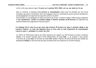 COMMUNE DE ERGUE-GABERIC

PLAN LOCAL D’URBANISME – RAPPORT DE PRESENTATION

116

Le PLU a été conçu dans cet esprit. Il porte sur la période 2014-2030, soit sur une durée de 16 ans.
Dans ce contexte, la Commune donne priorité au renouvellement urbain avant de s’étendre sur des terres
naturelles, agricoles et forestières. Ainsi, elle s’engage à n’ouvrir à l’urbanisation que les surfaces nécessaires à
son développement en respectant les objectifs du PLH et du SCoT.
Concrètement et en prolongeant les objectifs du PLH sur 16 ans, il faudrait réaliser 1 280 nouveaux logements
et une consommation foncière en extension dédiée à l’habitat maximale de 85 hectares, en respectant une
densité minimale de 16 logements à l’hectare (SCoT).

La Commune fait le choix de ne pas ouvrir plus d’environ 75 hectares de zones à urbaniser dédiés à des
secteurs d’habitat. Le reste des logements devra se faire dans le cadre d’opérations de renouvellement
urbain en zone U, notamment au travers des ZAC.
Le chiffre de 75 hectares montre une nette diminution par rapport aux 253 hectares de zones à urbaniser
dédiées à de l’habitat figurant dans le POS (198 hectares de zones NAb, c, d, auxquels il faut ajouter
7 hectares de la zone NAz, 33 hectares de zones NA2 dédiés à l’habitat (10 autres hectares sont dédiés aux
équipements NA2ep) et 15,4 hectares des deux anciennes ZAC de la Salleverte et du Centre-Bourg).

 