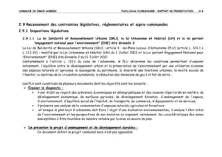 COMMUNE DE ERGUE-GABERIC

PLAN LOCAL D’URBANISME – RAPPORT DE PRESENTATION

118

2.9 Recensement des contraintes législatives, règlementaires et supra-communales
2.9.1 Dispositions législatives
2.9.1.1 La loi Solidarité et Renouvellement Urbains (SRU), la loi Urbanisme et Habitat (UH) et la loi portant
"engagement national pour l’environnement" (ENE) dite Grenelle 2
La Loi de Solidarité et Renouvellement Urbains (SRU) : article 4 : les Plans Locaux d'Urbanisme (PLU) (article L. 123-1 à
L. 123-20) – modifié par la Loi Urbanisme et Habitat (UH) du 2 Juillet 2003 et la Loi portant Engagement National pour
l’Environnement" (ENE) dite Grenelle 2 du 12 Juillet 2010.
Conformément à l'article L. 121-1 du code de l'urbanisme, le PLU détermine les conditions permettant d'assurer
notamment, l'équilibre entre le développement urbain et la préservation de l'environnement par une utilisation économe
des espaces naturels et agricoles, la sauvegarde du patrimoine, la diversité des fonctions urbaines, la mixité sociale de
l'habitat, la maitrise de la circulation automobile, la réduction des émissions de gaz à effet de serre…
Les PLU sont constitués de plusieurs documents dont les objectifs sont les suivants :
Exposer le diagnostic :
• il est établi au regard des prévisions économiques et démographiques et des besoins répertoriés en matière de
développement économique, de surfaces agricoles, de développement forestier, d'aménagement de l'espace,
d'environnement, d'équilibre social de l'habitat, de transports, de commerce, d'équipements et de services.
• il présente une analyse de la consommation d'espaces naturels, agricoles et forestiers.
•
et lorsque le plan local d'urbanisme doit faire l'objet d'une évaluation environnementale, il analyse l'état initial
de l'environnement et les perspectives de son évolution en exposant, notamment, les caractéristiques des zones
susceptibles d'être touchées de manière notable par la mise en œuvre du plan.
De présenter le projet d'aménagement et de développement durables :
Ce document définit le projet communal mais n’est pas opposable.

 