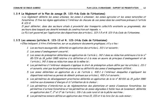 COMMUNE DE ERGUE-GABERIC

PLAN LOCAL D’URBANISME – RAPPORT DE PRESENTATION

12

1.3.4 Le Règlement et le Plan de zonage (R. 123-4 du Code de l’Urbanisme)
« Le règlement délimite les zones urbaines, les zones à urbaniser, les zones agricoles et les zones naturelles et
forestières. Il fixe les règles applicables à l'intérieur de chacune de ces zones dans les conditions prévues à l'article
R. 123-9.
Il peut délimiter, dans des secteurs situés à proximité des transports collectifs existants ou programmés, des
secteurs dans lesquels une densité minimale de construction est imposée. ».
Le PLU est gouverné par l’application des dispositions des articles L. 123-1-5 et R. 123-9 du Code de l’Urbanisme.
1.3.5 Les annexes (articles R. 123-13 et R. 123-14 du Code de l’Urbanisme)
« Elles indiquent, à titre d’information, sur un ou plusieurs documents graphiques, s’il y a lieu :
1. Les secteurs sauvegardés, délimités en application des articles L. 313-1 et suivants ;
2. Les zones d'aménagement concerté ;
3. Les zones de préemption délimitées en application de l'article L. 142-1 dans sa rédaction antérieure à la loi n°
85-729 du 18 juillet 1985 relative à la définition et à la mise en œuvre de principes d'aménagement et de
l'article L. 142-3 dans sa rédaction issue de la même loi ;
4. Les périmètres à l'intérieur desquels s'applique le droit de préemption urbain défini par les articles L. 211-1
et suivants, ainsi que les périmètres provisoires ou définitifs des zones d'aménagement différé ;
5. Les zones délimitées en application du e de l'article L. 430-1 à l'intérieur desquelles s'appliquent les
dispositions relatives au permis de démolir prévues aux articles L. 430-2 et suivants ;
6. Les périmètres de développement prioritaires délimités en application de la loi n° 80-531 du 15 juillet 1980
relative aux économies d'énergie et à l'utilisation de la chaleur ;
7. Les périmètres d'interdiction ou de réglementation des plantations et semis d'essences forestières, les
périmètres d'actions forestières et les périmètres de zones dégradées à faible taux de boisement, délimités
en application des 1°, 2° et 3° de l'article L. 126-1 du code rural et de la pêche maritime ;
8. Les périmètres miniers définis en application des titres II, III et V du livre Ier du code minier ;

 