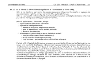 COMMUNE DE ERGUE-GABERIC

PLAN LOCAL D’URBANISME – RAPPORT DE PRESENTATION

121

2.9.1.3 La loi relative au renforcement de la protection de l’environnement (2 février 1995)
Cette loi vise à améliorer la protection des espaces, ressources et milieux naturels, des sites et paysages, des
espèces animales et végétales, ainsi que la diversité et les équilibres biologiques.
Cette loi a pour objet le renforcement de la protection de l’environnement par l’adoption de mesures effectives
pour prévenir des risques de dommages graves et irréversibles.
Plusieurs grands thèmes y sont abordés, tels que :
• la participation du public et des associations
• la prévention des risques naturels :
- mesures de sauvegarde des populations menacées,
- plans de prévention des risques naturels prévisibles,
- entretien des cours d’eau.
• la connaissance, la protection et la gestion des espaces naturels :
- inventaire départemental du patrimoine naturel,
- protection et gestion des espaces naturels,
- recul par rapport aux voies à grande circulation et aux autoroutes.
L'article L. 111-1.4 du Code de l'Urbanisme (en vigueur au moment de l'arrêt du projet de PLU) constitue une
mesure forte mais limitée dans l'espace : « En dehors des espaces urbanisés des communes, les constructions ou

installations sont interdites dans une bande de cent mètres de part et d'autre de l'axe des autoroutes, des
routes express et des déviations au sens du Code de la Voirie Routière et de soixante-quinze mètres de part et
d'autre de l'axe des autres routes classées à grande circulation. (...) »
Toutefois ces marges de recul ne sont pas applicables sur des zones où une réflexion préalable a été menée par
la collectivité pour aménager les abords des axes à fort trafic. Cette réflexion doit se traduire dans les
documents d’urbanisme par un règlement justifié et motivé au regard des nuisances, de la sécurité et de la
qualité architecturale, urbaine et paysagère.

 
