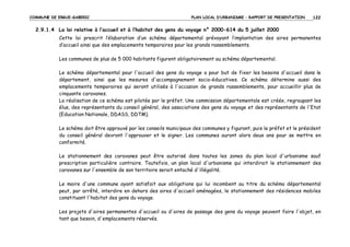 COMMUNE DE ERGUE-GABERIC

PLAN LOCAL D’URBANISME – RAPPORT DE PRESENTATION

122

2.9.1.4 La loi relative à l’accueil et à l’habitat des gens du voyage n° 2000-614 du 5 juillet 2000
Cette loi prescrit l’élaboration d’un schéma départemental prévoyant l’implantation des aires permanentes
d’accueil ainsi que des emplacements temporaires pour les grands rassemblements.
Les communes de plus de 5 000 habitants figurent obligatoirement au schéma départemental.
Le schéma départemental pour l'accueil des gens du voyage a pour but de fixer les besoins d'accueil dans le
département, ainsi que les mesures d'accompagnement socio-éducatives. Ce schéma détermine aussi des
emplacements temporaires qui seront utilisés à l'occasion de grands rassemblements, pour accueillir plus de
cinquante caravanes.
La réalisation de ce schéma est pilotée par le préfet. Une commission départementale est créée, regroupant les
élus, des représentants du conseil général, des associations des gens du voyage et des représentants de l'Etat
(Education Nationale, DDASS, DDTM).
Le schéma doit être approuvé par les conseils municipaux des communes y figurant, puis le préfet et le président
du conseil général devront l'approuver et le signer. Les communes auront alors deux ans pour se mettre en
conformité.
Le stationnement des caravanes peut être autorisé dans toutes les zones du plan local d'urbanisme sauf
prescription particulière contraire. Toutefois, un plan local d'urbanisme qui interdirait le stationnement des
caravanes sur l'ensemble de son territoire serait entaché d'illégalité.
Le maire d'une commune ayant satisfait aux obligations qui lui incombent au titre du schéma départemental
peut, par arrêté, interdire en dehors des aires d'accueil aménagées, le stationnement des résidences mobiles
constituant l'habitat des gens du voyage.
Les projets d'aires permanentes d'accueil ou d'aires de passage des gens du voyage peuvent faire l'objet, en
tant que besoin, d'emplacements réservés.

 