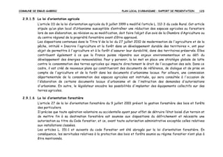 COMMUNE DE ERGUE-GABERIC

PLAN LOCAL D’URBANISME – RAPPORT DE PRESENTATION

123

2.9.1.5 La loi d’orientation agricole
L’article 111 de la loi d’orientation agricole du 9 juillet 1999 a modifié l’article L. 112-3 du code Rural. Cet article
stipule qu’un plan local d’Urbanisme susceptible d’entraîner une réduction des espaces agricoles ou forestiers
lors de son élaboration, sa révision ou sa modification, doit faire l’objet d’un avis de la Chambre d’Agriculture ou
du centre régional de la propriété forestière avant d’être approuvé.
Les dispositions contenues dans le Titre V de la loi du 27 juillet 2010 de modernisation de l'agriculture et de la
pêche, intitulé « Inscrire l'agriculture et la forêt dans un développement durable des territoires », ont pour
objet de permettre à l'agriculture et à la forêt d'assurer leur durabilité, dans des territoires préservés. Elles
contribuent également à ce que la France puisse répondre aux enjeux environnementaux et au défi du
développement des énergies renouvelables. Pour y parvenir, la loi met en place une stratégie globale de lutte
contre la consommation des terres agricoles qui impacte directement le droit de l'occupation des sols. Dans ce
cadre, il est créé de nouveaux plans qui constitueront des documents de référence, de dialogue et de prise en
compte de l'agriculture et de la forêt dans les documents d'urbanisme locaux. Par ailleurs, une commission
départementale de la consommation des espaces agricoles est instituée, qui sera consultée à l'occasion de
l'élaboration de certains documents locaux d'urbanisme et de l'instruction des demandes d'autorisations
d'urbanisme. En outre, le législateur encadre les possibilités d'implanter des équipements collectifs sur des
terres agricoles.
2.9.1.6 La loi d’orientation forestière
L’article 27 de la loi d’orientation forestière du 9 juillet 2001 prévoit la gestion forestière des bois et forêts
des particuliers.
Il précise que toute opération volontaire ou accidentelle ayant pour effet de détruire l’état boisé d’un terrain et
de mettre fin à sa destination forestière est soumise aux dispositions du défrichement et nécessite une
autorisation au titre du Code forestier, et ce, avant toute autorisation administrative exceptée celles relatives
aux installations classées.
Les articles L. 151-1 et suivants du code Forestier ont été abrogés par la loi d’orientation forestière. En
conséquence, les servitudes relatives à la protection des bois et forêts soumis au régime forestier n’ont plus à
être mentionnés.

 