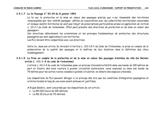 COMMUNE DE ERGUE-GABERIC

PLAN LOCAL D’URBANISME – RAPPORT DE PRESENTATION

124

2.9.1.7 La loi Paysage n° 93-24 du 8 janvier 1993
La loi sur la protection et la mise en valeur des paysages précise que « sur l’ensemble des territoires

remarquables par leur intérêt paysager, définis en concertation avec les collectivités territoriales concernées
et lorsque lesdits territoires ne sont pas l’objet de prescriptions particulières prises en application de l’article
L. 111-1-1 du Code de l’urbanisme, l’Etat peut prendre des directives de protection et de mise en valeur des
paysages »
Ces directives déterminent les orientations et les principes fondamentaux de protection des structures
paysagères qui sont applicables à ces territoires.
Les PLU doivent être compatibles avec ces directives.
Cette loi, dans son article 3a introduit à l’article L. 123-1-5-7 du Code de l’Urbanisme, la prise en compte de la
préservation de la qualité des paysages et la maîtrise de leur évolution dans la définition des choix
d’aménagement.
2.9.1.8 La Prise en compte de la protection et de la mise en valeur des paysages d’entrées de ville (loi Barnier
article L. 111-1-4 du code de l’urbanisme)
L’article L. 111-1-4 du code de l’urbanisme pose un principe d’inconstructibilité dans une bande de 100 mètres de
part et d’autre des axes routiers à grande circulation (autoroutes, voies express) ou dans une bande de
75 mètres pour les autres routes classées à grande circulation, en dehors des espaces urbanisés.
Les dispositions du PLU peuvent déroger à ce principe dès lors que les conditions d’intégration paysagères et
architecturales le long de ces voies soient prévues et justifiées.
A Ergué-Gabéric, sont concernés par les dispositions de cet article :
• La RN 165 (recul de 100 mètres)
• La RD 15 (recul de 75 mètres)

 