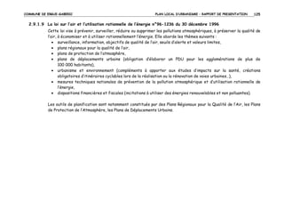 COMMUNE DE ERGUE-GABERIC

PLAN LOCAL D’URBANISME – RAPPORT DE PRESENTATION

125

2.9.1.9 La loi sur l’air et l’utilisation rationnelle de l’énergie n°96-1236 du 30 décembre 1996
Cette loi vise à prévenir, surveiller, réduire ou supprimer les pollutions atmosphériques, à préserver la qualité de
l’air, à économiser et à utiliser rationnellement l’énergie. Elle aborde les thèmes suivants :
• surveillance, information, objectifs de qualité de l’air, seuils d’alerte et valeurs limites,
• plans régionaux pour la qualité de l’air,
• plans de protection de l’atmosphère,
• plans de déplacements urbains (obligation d’élaborer un PDU pour les agglomérations de plus de
100 000 habitants),
• urbanisme et environnement (compléments à apporter aux études d’impacts sur la santé, créations
obligatoires d’itinéraires cyclables lors de la réalisation ou la rénovation de voies urbaines…),
• mesures techniques nationales de prévention de la pollution atmosphérique et d’utilisation rationnelle de
l’énergie,
• dispositions financières et fiscales (incitations à utiliser des énergies renouvelables et non polluantes).
Les outils de planification sont notamment constitués par des Plans Régionaux pour la Qualité de l’Air, les Plans
de Protection de l’Atmosphère, les Plans de Déplacements Urbains.

 