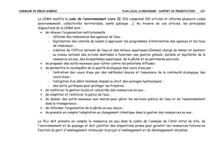 COMMUNE DE ERGUE-GABERIC

PLAN LOCAL D’URBANISME – RAPPORT DE PRESENTATION

127

La LEMA modifie le code de l’environnement Livre II. Elle comprend 102 articles et réforme plusieurs codes
(environnement, collectivités territoriales, santé publique …). Au travers de ces articles, les principales
dispositions de la LEMA sont :
• de rénover l’organisation institutionnelle :
- réforme des redevances des agences de l’eau ;
- légitimation des comités de bassin à approuver les programmes d’intervention des agences et les taux
de redevance ;
- création de l’Office national de l’eau et des milieux aquatiques (Onema) chargé de mener et soutenir
au niveau national des actions destinées à favoriser une gestion globale, durable et équilibrée de la
ressource en eau, des écosystèmes aquatiques, de la pêche et du patrimoine piscicole.
• de proposer des outils nouveaux pour lutter contre les pollutions diffuses ;
• de permettre la reconquête de la qualité écologique des cours d’eau par :
- l’entretien des cours d’eau par des méthodes douces et l’assurance de la continuité écologique des
cours d’eau ;
- l’obligation d’un débit minimum imposé au droit des ouvrages hydrauliques ;
- des outils juridiques pour protéger les frayères.
• de renforcer la gestion locale et concertée des ressources en eau ;
• de simplifier et renforcer la police de l’eau ;
• de donner des outils nouveaux aux maires pour gérer les services publics de l’eau et de l’assainissement
dans la transparence ;
• de réformer l’organisation de la pêche en eau douce ;
• de prendre en compte l’adaptation au changement climatique dans la gestion des ressources en eau ;
Le PLU doit prendre en compte la ressource en eau dans le cadre de l'analyse de l'état initial du site, de
l'environnement et du paysage et doit justifier des dispositions prises pour garantir les ressources futures en
fonction du parti d'aménagement retenu par le projet d'aménagement et de développement durables.

 