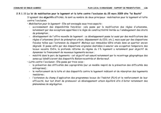 COMMUNE DE ERGUE-GABERIC

PLAN LOCAL D’URBANISME – RAPPORT DE PRESENTATION

128

2.9.1.11 La loi de mobilisation pour le logement et la lutte contre l'exclusion du 25 mars 2009 dite "loi Boutin"
S'agissant des objectifs affichés, ils sont au nombre de deux principaux : mobilisation pour le logement et lutte
contre l'exclusion.
• Mobilisation pour le logement - Elle est envisagée sous trois aspects :
- accroissement des disponibilités foncières : cela passe par la modification des règles d'urbanisme,
notamment par des exceptions apportées à la règle de constructibilité limitée ou l'aménagement des droits
de préemption ;
- développement de l'offre nouvelle de logement : ce développement passe lui aussi par des modifications des
règles d'urbanisme (droit de préemption urbain, dépassement du COS, etc.), mais aussi par des dispositions
fiscales telles que l'extension du dispositif Malraux aux immeubles bâtis situés dans un quartier ancien
dégradé. Il passe enfin par des dispositions originales destinées à assurer une occupation temporaire des
locaux vacants. Enfin, la profonde réforme du régime du 1 % logement a notamment pour objectif de
dynamiser le financement de nouveaux logements sociaux ;
- mobilité dans le parc de logements : cet objectif est assuré notamment par le recentrage géographique des
zones qui bénéficieront des dispositifs Robien recentrés et Borloo neuf.
• Lutte contre l'exclusion - Elle passe par trois voies :
- la prévention des difficultés des copropriétés (sur un modèle inspiré de la prévention des difficultés des
entreprises) ;
- le renforcement de la lutte et des dispositifs contre le logement indécent et de résorption des logements
insalubres ;
- l'extension du champ d'application des programmes locaux de l'habitat (PLH) et le renforcement de leur
efficacité, leur but étant de promouvoir un développement urbain équilibré afin d'éviter notamment des
phénomènes de ségrégation.

 